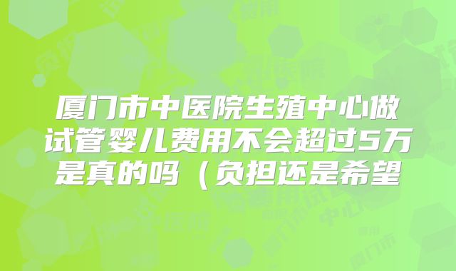 厦门市中医院生殖中心做试管婴儿费用不会超过5万是真的吗（负担还是希望