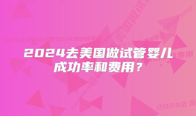 2024去美国做试管婴儿成功率和费用?