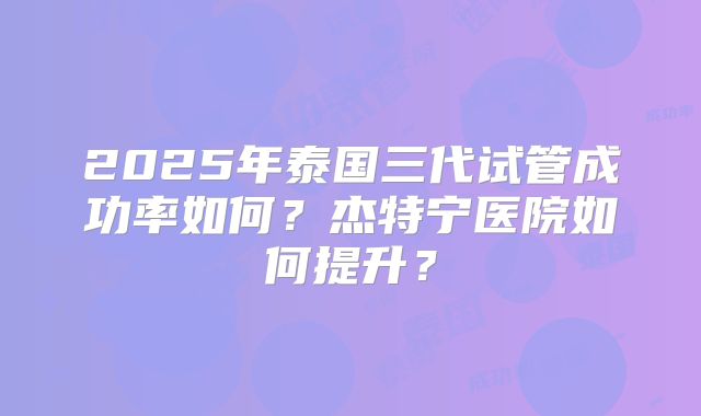 2025年泰国三代试管成功率如何?杰特宁医院如何提升?
