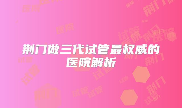 荆门做三代试管最权威的医院解析