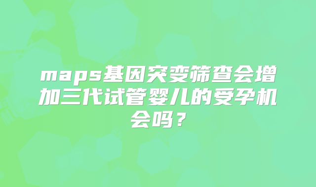 maps基因突变筛查会增加三代试管婴儿的受孕机会吗？
