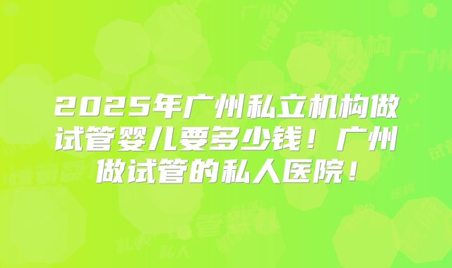 2025年广州私立机构做试管婴儿要多少钱！广州做试管的私人医院！