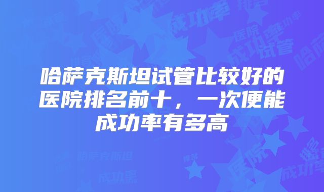哈萨克斯坦试管比较好的医院排名前十,一次便能成功率有多高