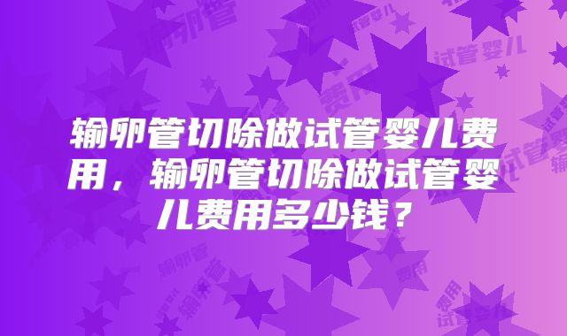 输卵管切除做试管婴儿费用,输卵管切除做试管婴儿费用多少钱?