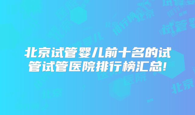 北京试管婴儿前十名的试管试管医院排行榜汇总!
