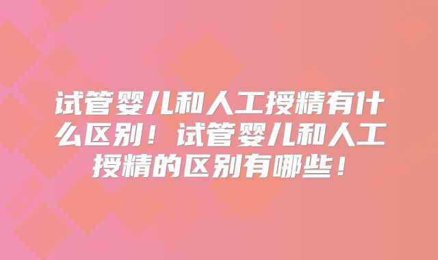 试管婴儿和人工授精有什么区别！试管婴儿和人工授精的区别有哪些！