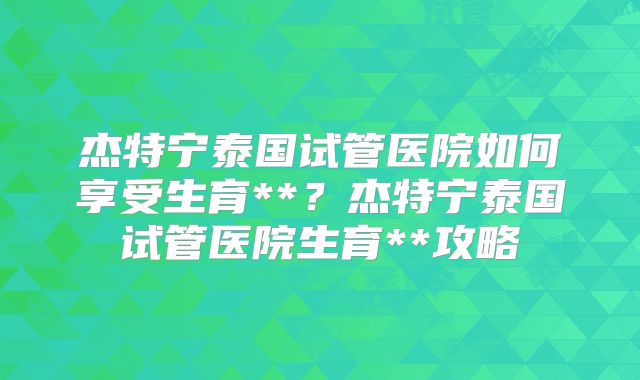 杰特宁泰国试管医院如何享受生育**?杰特宁泰国试管医院生育**攻略
