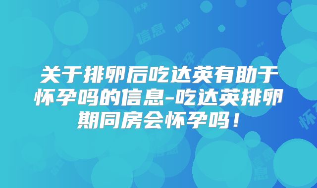 关于排卵后吃达英有助于怀孕吗的信息-吃达英排卵期同房会怀孕吗!