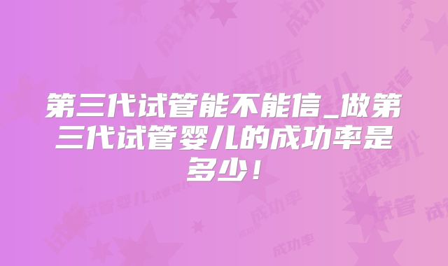 第三代试管能不能信_做第三代试管婴儿的成功率是多少！