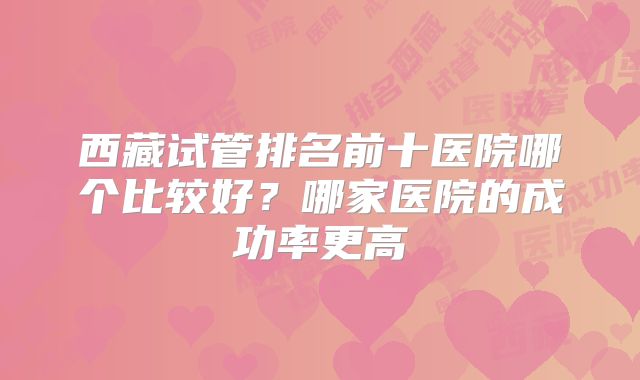 西藏试管排名前十医院哪个比较好？哪家医院的成功率更高