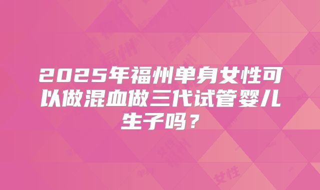 2025年福州单身女性可以做混血做三代试管婴儿生子吗?