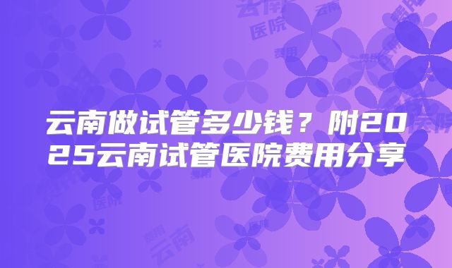 云南做试管多少钱？附2025云南试管医院费用分享