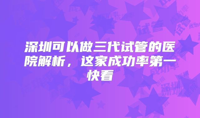 深圳可以做三代试管的医院解析，这家成功率第一快看