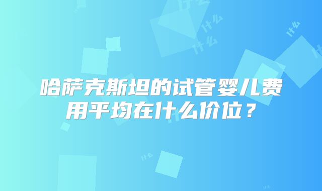 哈萨克斯坦的试管婴儿费用平均在什么价位？