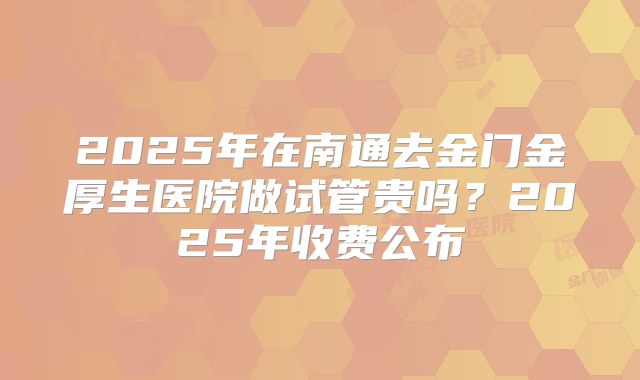 2025年在南通去金门金厚生医院做试管贵吗？2025年收费公布