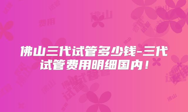 佛山三代试管多少钱-三代试管费用明细国内！