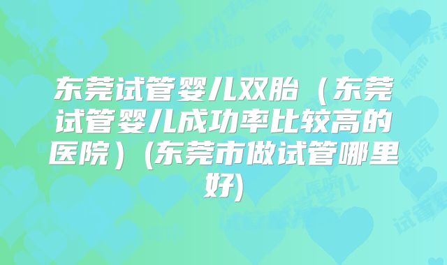 东莞试管婴儿双胎（东莞试管婴儿成功率比较高的医院）(东莞市做试管哪里好)