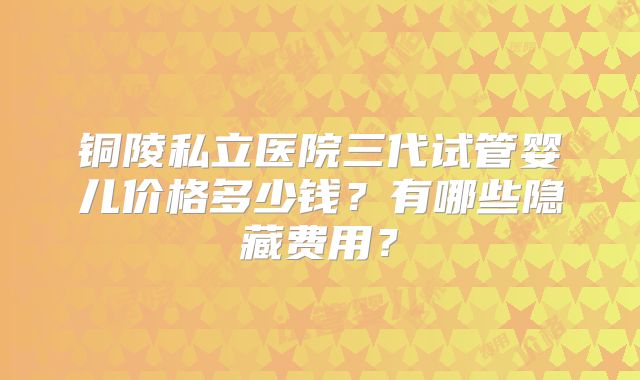 铜陵私立医院三代试管婴儿价格多少钱？有哪些隐藏费用？