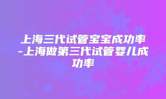 上海三代试管宝宝成功率-上海做第三代试管婴儿成功率