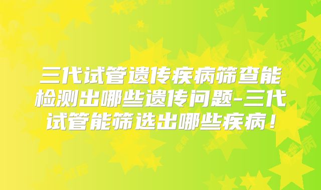 三代试管遗传疾病筛查能检测出哪些遗传问题-三代试管能筛选出哪些疾病！
