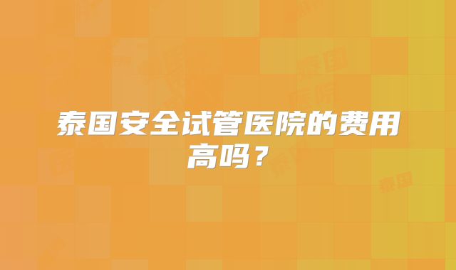 泰国安全试管医院的费用高吗？