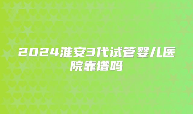 2024淮安3代试管婴儿医院靠谱吗