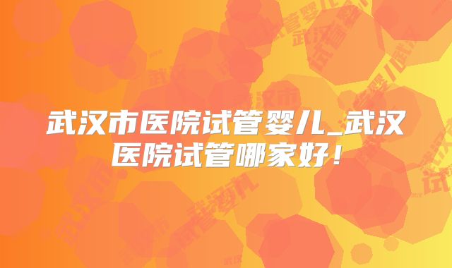 武汉市医院试管婴儿_武汉医院试管哪家好！