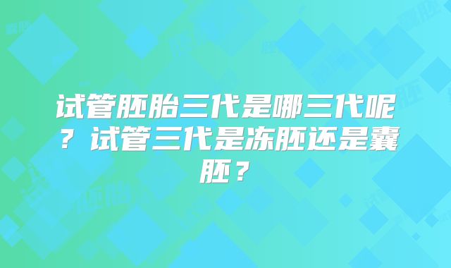 试管胚胎三代是哪三代呢？试管三代是冻胚还是囊胚？