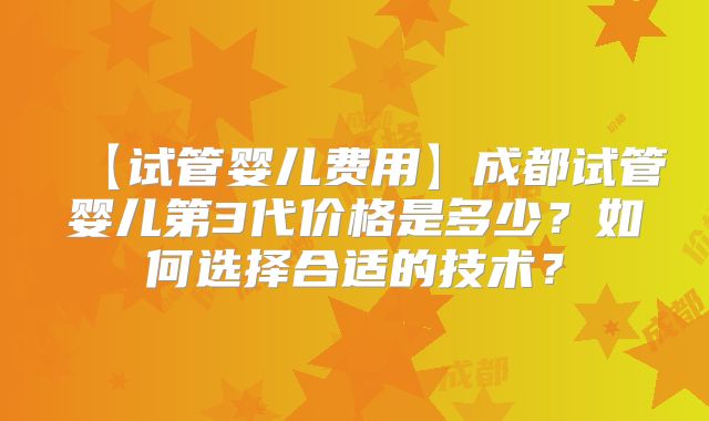 【试管婴儿费用】成都试管婴儿第3代价格是多少？如何选择合适的技术？