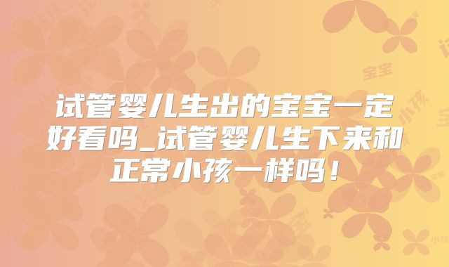 试管婴儿生出的宝宝一定好看吗_试管婴儿生下来和正常小孩一样吗！