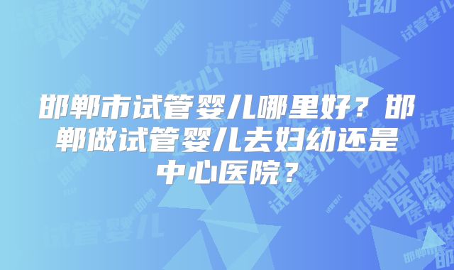 邯郸市试管婴儿哪里好？邯郸做试管婴儿去妇幼还是中心医院？