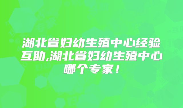湖北省妇幼生殖中心经验互助,湖北省妇幼生殖中心哪个专家!
