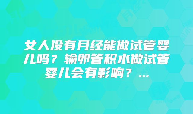 女人没有月经能做试管婴儿吗？输卵管积水做试管婴儿会有影响？...