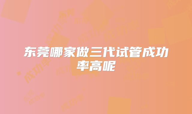 东莞哪家做三代试管成功率高呢