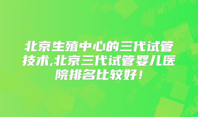 北京生殖中心的三代试管技术,北京三代试管婴儿医院排名比较好!