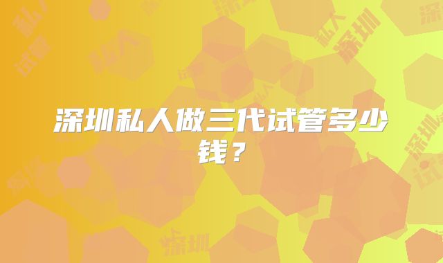 深圳私人做三代试管多少钱？
