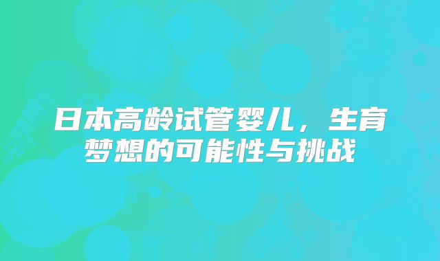 日本高龄试管婴儿,生育梦想的可能性与挑战