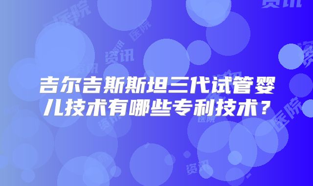 吉尔吉斯斯坦三代试管婴儿技术有哪些专利技术？
