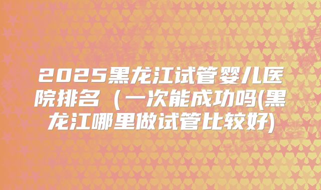 2025黑龙江试管婴儿医院排名（一次能成功吗(黑龙江哪里做试管比较好)