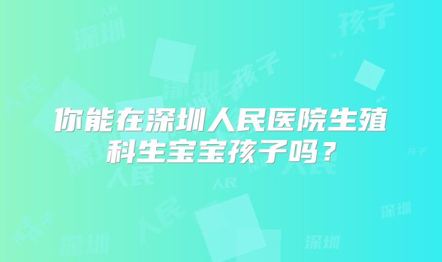 你能在深圳人民医院生殖科生宝宝孩子吗？