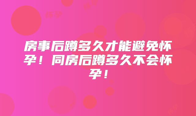 房事后蹲多久才能避免怀孕！同房后蹲多久不会怀孕！