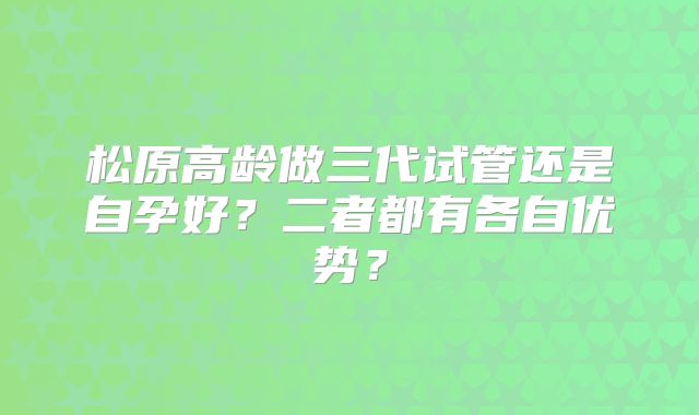 松原高龄做三代试管还是自孕好?二者都有各自优势?