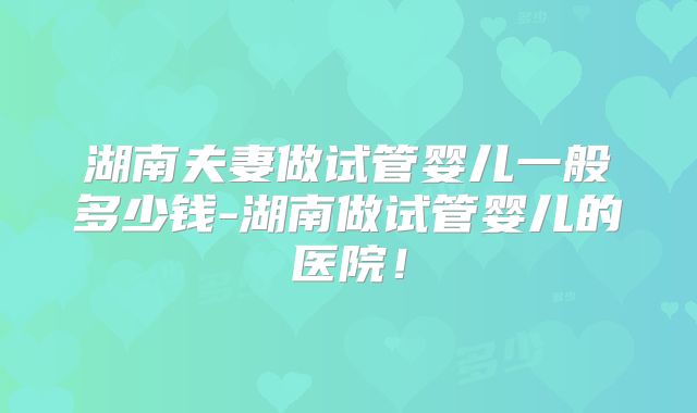 湖南夫妻做试管婴儿一般多少钱-湖南做试管婴儿的医院！
