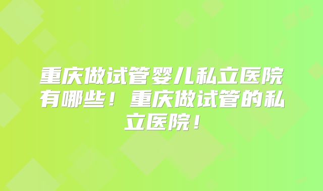 重庆做试管婴儿私立医院有哪些!重庆做试管的私立医院!
