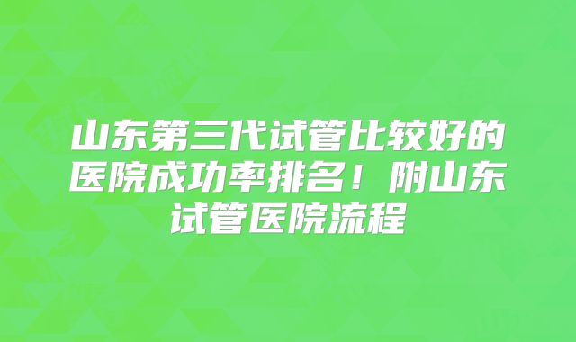 山东第三代试管比较好的医院成功率排名!附山东试管医院流程