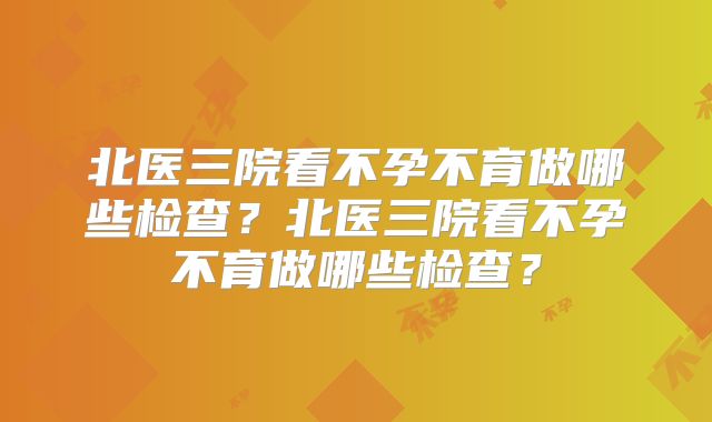 北医三院看不孕不育做哪些检查？北医三院看不孕不育做哪些检查？