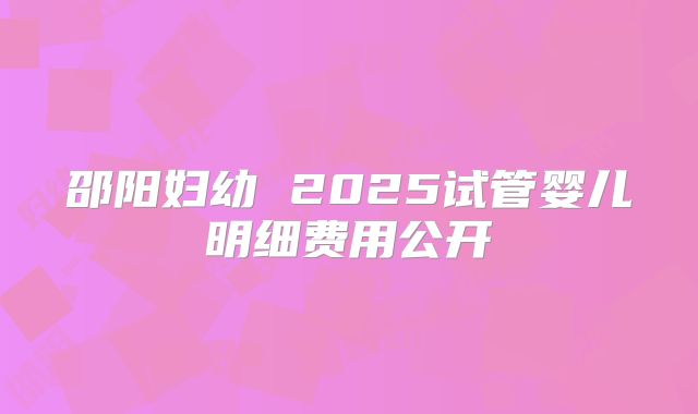 邵阳妇幼 2025试管婴儿明细费用公开
