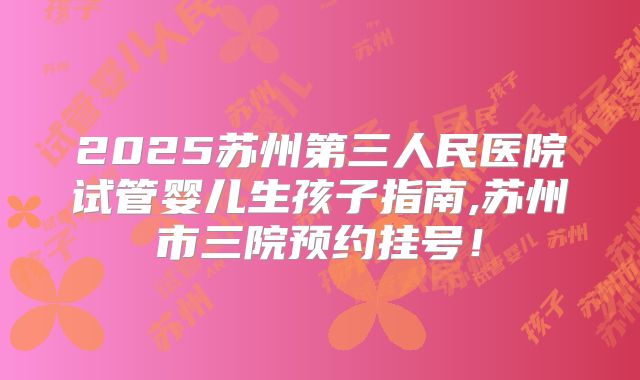 2025苏州第三人民医院试管婴儿生孩子指南,苏州市三院预约挂号！