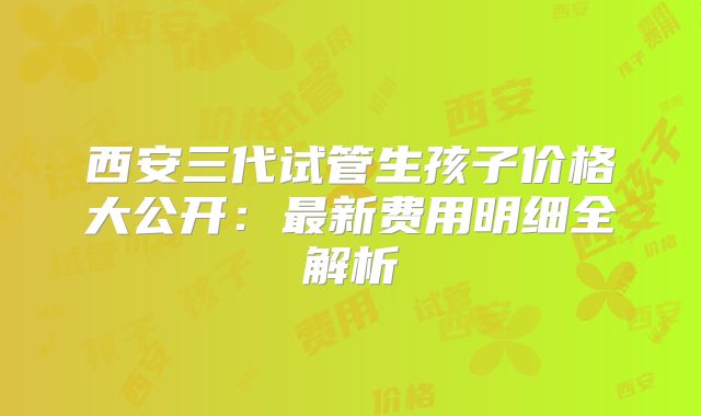 西安三代试管生孩子价格大公开：最新费用明细全解析