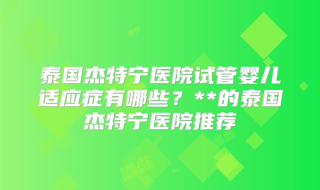 泰国杰特宁医院试管婴儿适应症有哪些?**的泰国杰特宁医院推荐